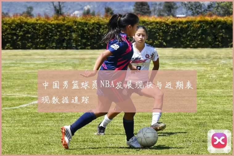 中国男篮球员NBA发展现状与近期表现数据追踪