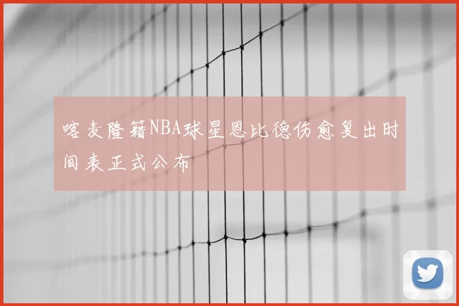 喀麦隆籍NBA球星恩比德伤愈复出时间表正式公布