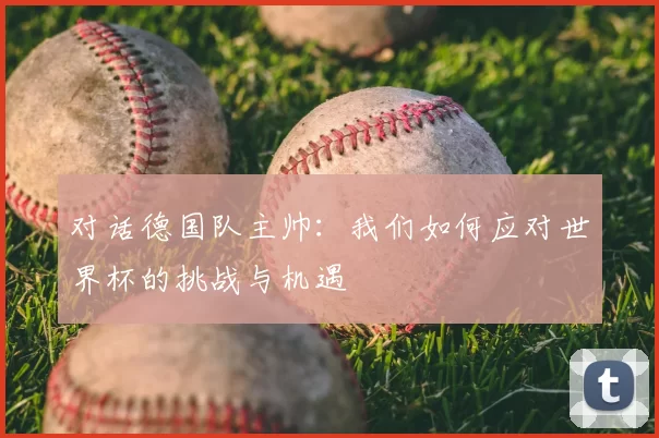 对话德国队主帅:我们如何应对世界杯的挑战与机遇