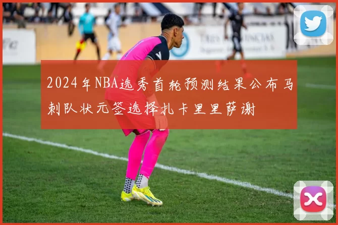 2024年NBA选秀首轮预测结果公布马刺队状元签选择扎卡里里萨谢