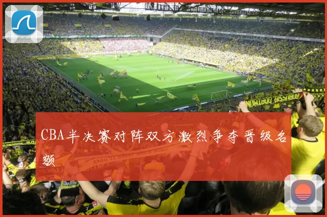 CBA半决赛对阵双方激烈争夺晋级名额