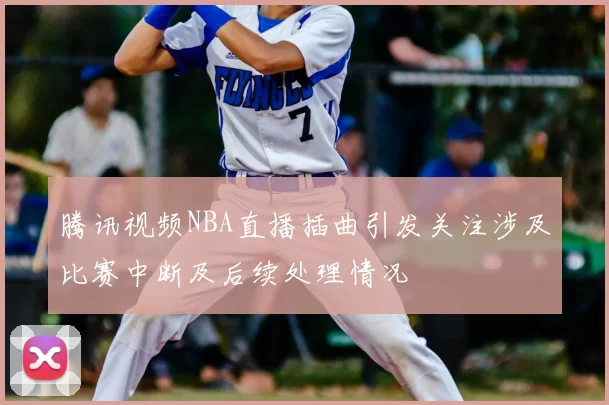 腾讯视频NBA直播插曲引发关注涉及比赛中断及后续处理情况