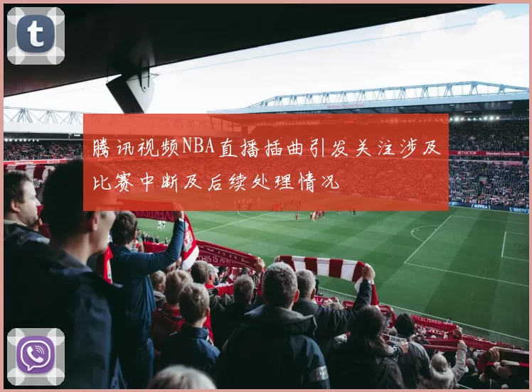 腾讯视频NBA直播插曲引发关注涉及比赛中断及后续处理情况