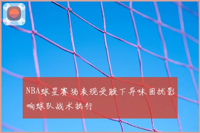 NBA球星赛场表现受腋下异味困扰影响球队战术执行