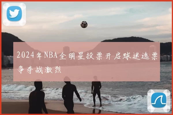 2024年NBA全明星投票开启球迷选票争夺战激烈