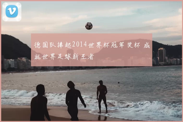 德国队捧起2014世界杯冠军奖杯 成就世界足球新王者