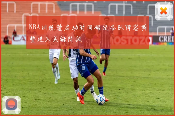 NBA训练营启动时间确定各队阵容调整进入关键阶段