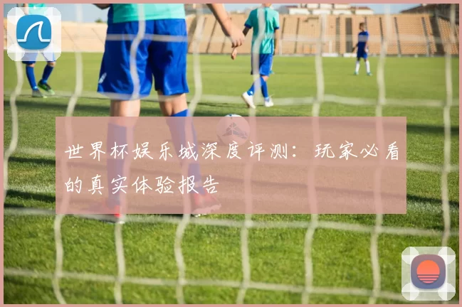 世界杯娱乐城深度评测：玩家必看的真实体验报告