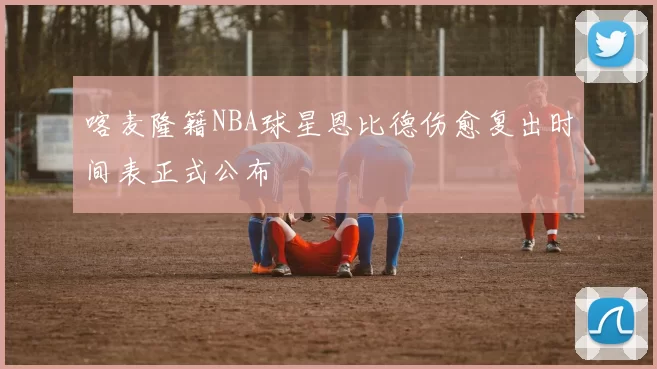 喀麦隆籍NBA球星恩比德伤愈复出时间表正式公布
