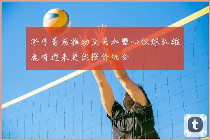 字母哥或推动交易加盟心仪球队雄鹿将迎来更优报价机会
