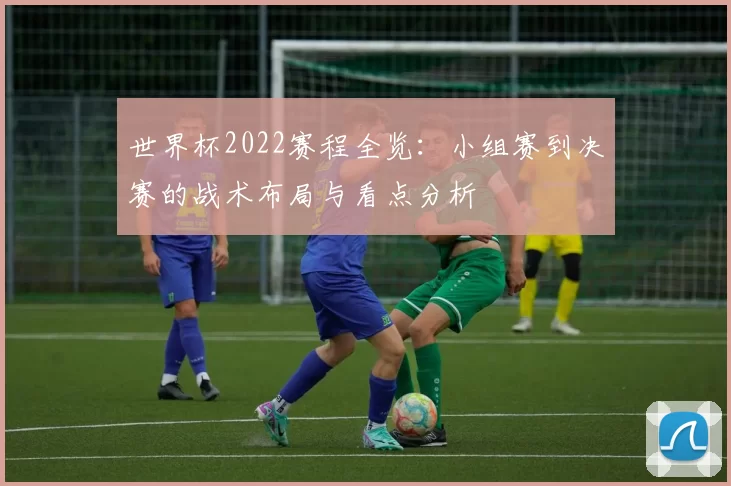 世界杯2022赛程全览：小组赛到决赛的战术布局与看点分析