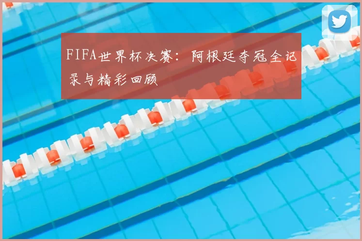 FIFA世界杯决赛：阿根廷夺冠全记录与精彩回顾