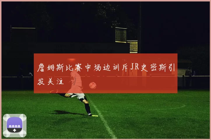 詹姆斯比赛中场边训斥JR史密斯引发关注