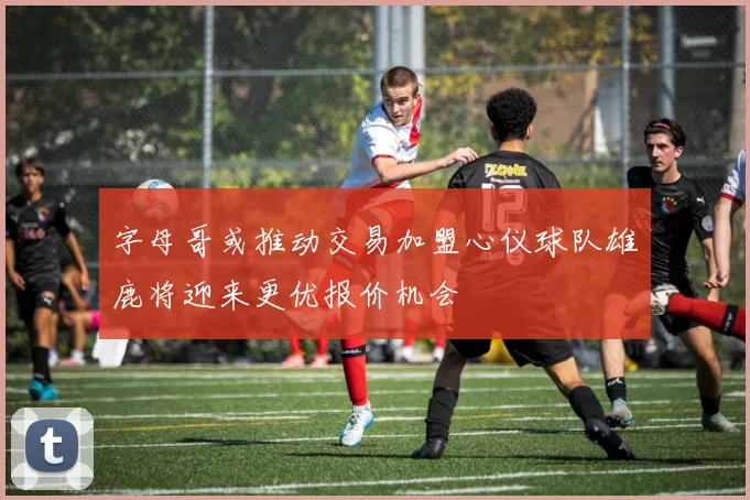 字母哥或推动交易加盟心仪球队雄鹿将迎来更优报价机会