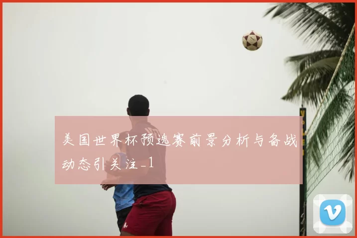 美国世界杯预选赛前景分析与备战动态引关注_1