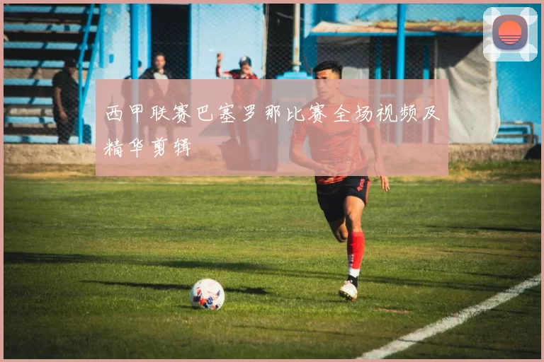 西甲联赛巴塞罗那比赛全场视频及精华剪辑