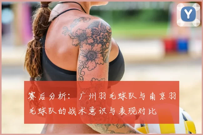 赛后分析：广州羽毛球队与南京羽毛球队的战术意识与表现对比