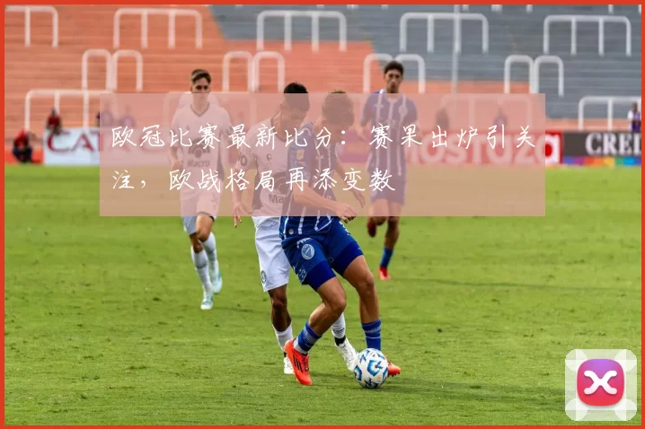 欧冠比赛最新比分：赛果出炉引关注，欧战格局再添变数