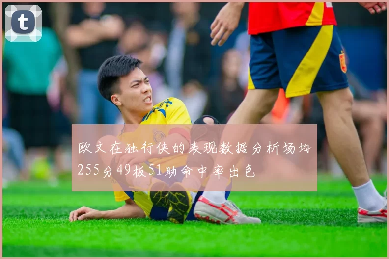 欧文在独行侠的表现数据分析场均255分49板51助命中率出色