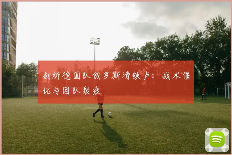 剖析德国队俄罗斯滑铁卢:战术僵化与团队裂痕