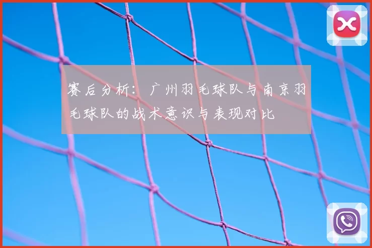 赛后分析：广州羽毛球队与南京羽毛球队的战术意识与表现对比