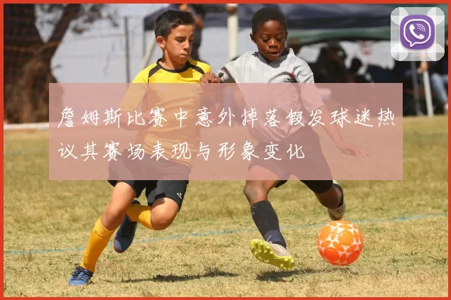 詹姆斯比赛中意外掉落假发球迷热议其赛场表现与形象变化