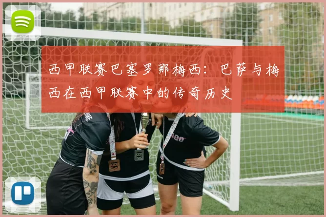 西甲联赛巴塞罗那梅西：巴萨与梅西在西甲联赛中的传奇历史