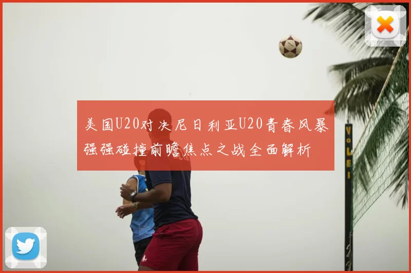 美国U20对决尼日利亚U20青春风暴强强碰撞前瞻焦点之战全面解析