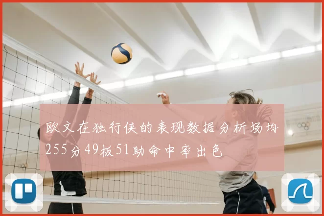 欧文在独行侠的表现数据分析场均255分49板51助命中率出色