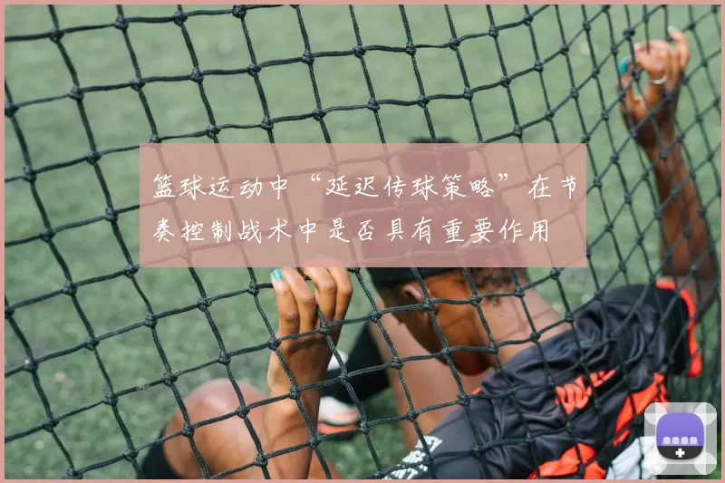 篮球运动中“延迟传球策略”在节奏控制战术中是否具有重要作用