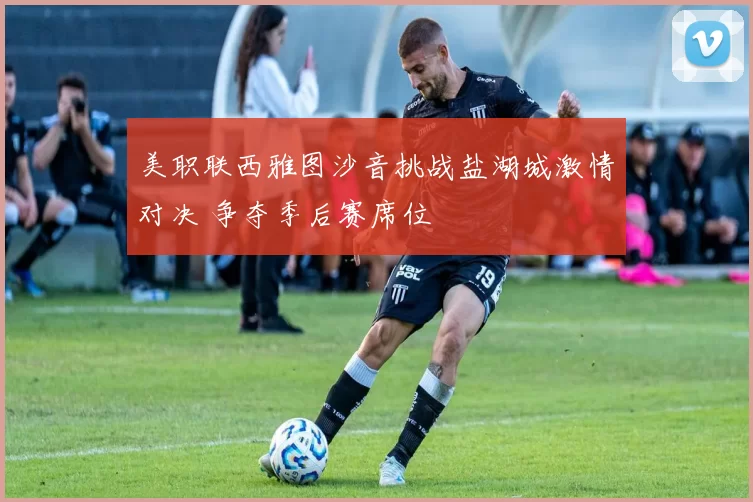 美职联西雅图沙音挑战盐湖城激情对决 争夺季后赛席位