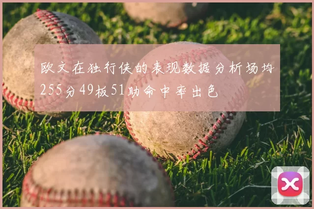 欧文在独行侠的表现数据分析场均255分49板51助命中率出色