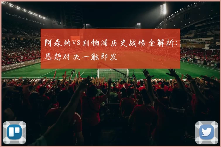 阿森纳vs利物浦历史战绩全解析：恩怨对决一触即发