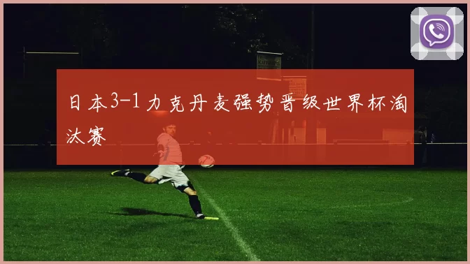 日本3-1力克丹麦强势晋级世界杯淘汰赛