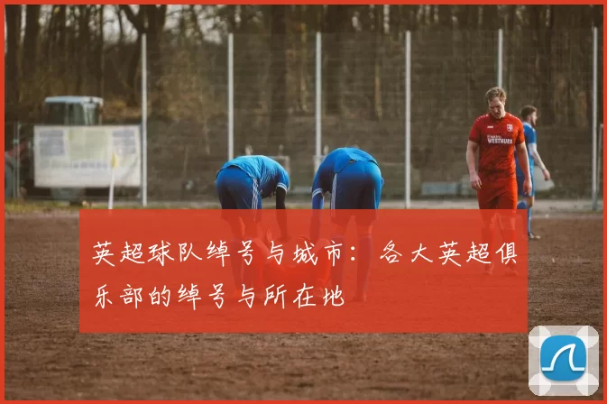 英超球队绰号与城市:各大英超俱乐部的绰号与所在地