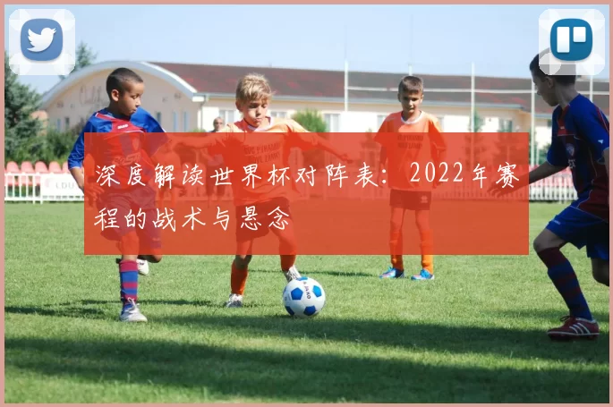 深度解读世界杯对阵表:2022年赛程的战术与悬念