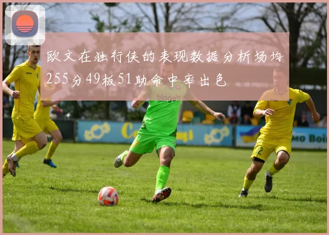 欧文在独行侠的表现数据分析场均255分49板51助命中率出色
