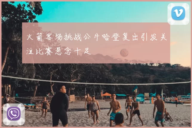 火箭客场挑战公牛哈登复出引发关注比赛悬念十足