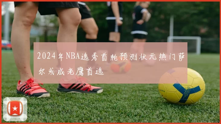 2024年NBA选秀首轮预测状元热门萨尔或成老鹰首选