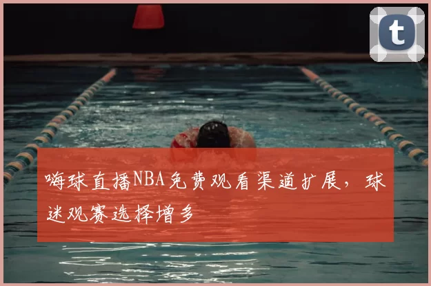 嗨球直播NBA免费观看渠道扩展,球迷观赛选择增多