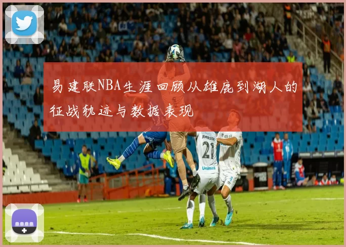 易建联NBA生涯回顾从雄鹿到湖人的征战轨迹与数据表现