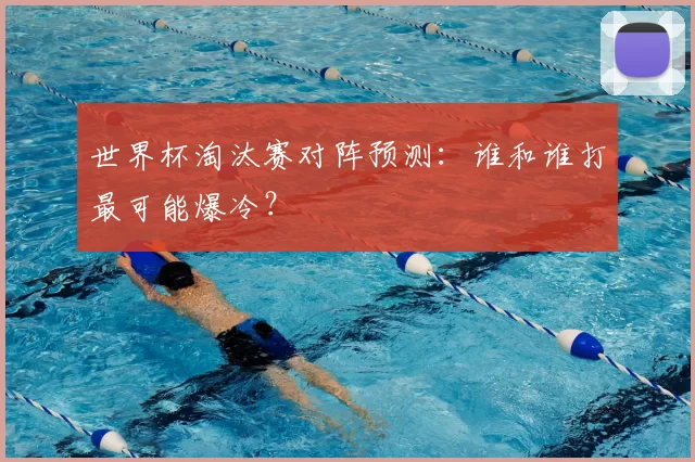 世界杯淘汰赛对阵预测：谁和谁打最可能爆冷？