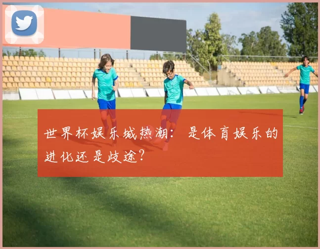 世界杯娱乐城热潮：是体育娱乐的进化还是歧途？