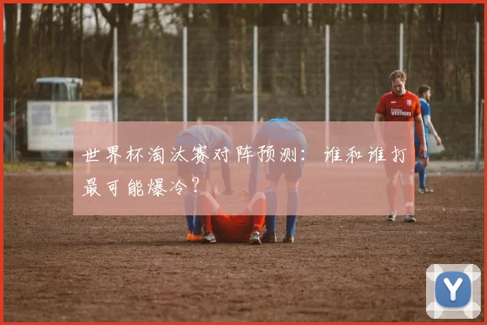 世界杯淘汰赛对阵预测：谁和谁打最可能爆冷？