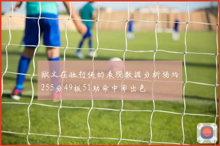 欧文在独行侠的表现数据分析场均255分49板51助命中率出色