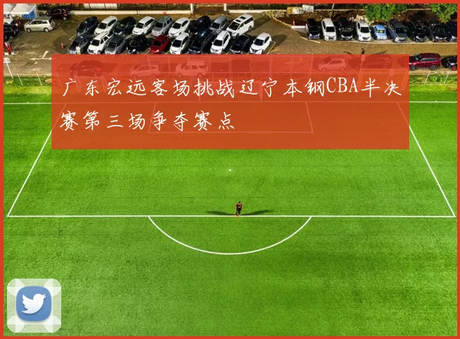 广东宏远客场挑战辽宁本钢CBA半决赛第三场争夺赛点