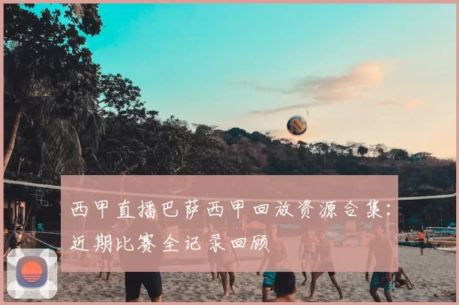西甲直播巴萨西甲回放资源合集：近期比赛全记录回顾
