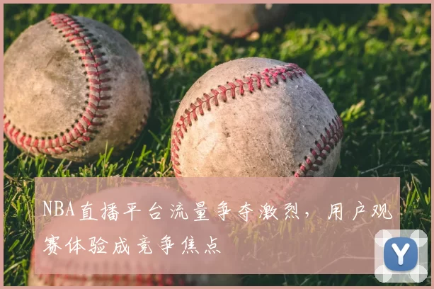 NBA直播平台流量争夺激烈，用户观赛体验成竞争焦点
