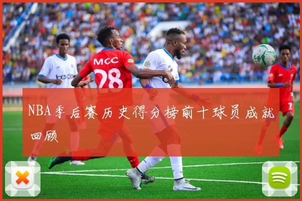 NBA季后赛历史得分榜前十球员成就回顾