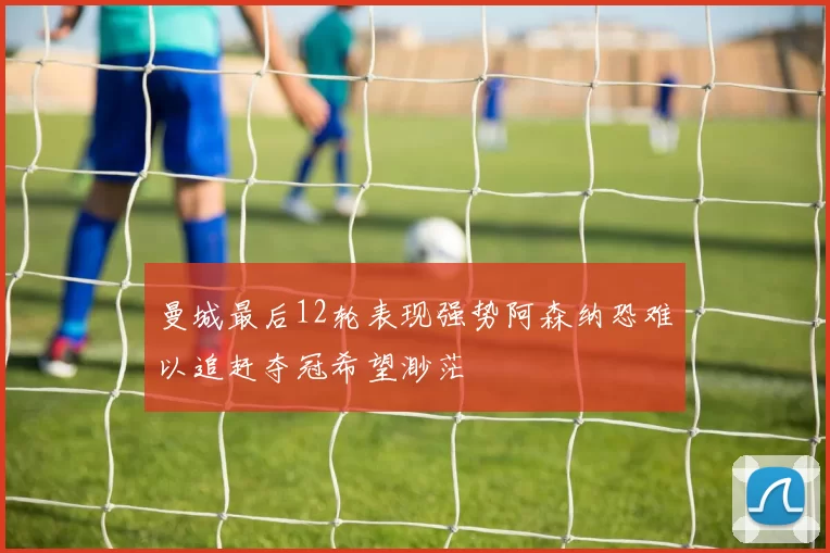 曼城最后12轮表现强势阿森纳恐难以追赶夺冠希望渺茫